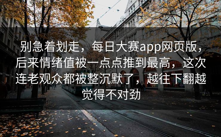 别急着划走，每日大赛app网页版，后来情绪值被一点点推到最高，这次连老观众都被整沉默了，越往下翻越觉得不对劲