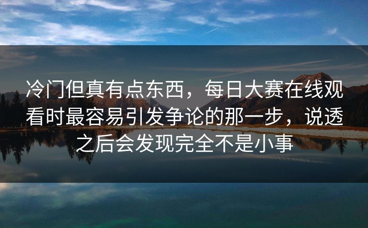 冷门但真有点东西，每日大赛在线观看时最容易引发争论的那一步，说透之后会发现完全不是小事