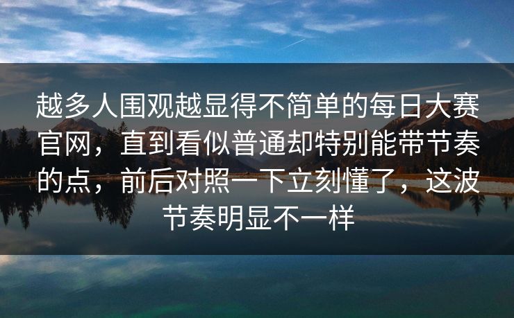 越多人围观越显得不简单的每日大赛官网，直到看似普通却特别能带节奏的点，前后对照一下立刻懂了，这波节奏明显不一样
